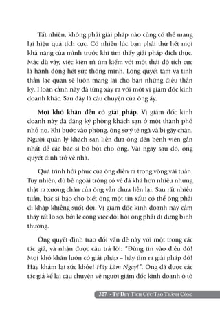 Tất nhiên, không phải giải pháp nào cũng có thể mang
lại hiệu quả tích cực. Có nhiều lúc bạn phải thử hết mọi
khả năng của mình trước khi tìm thấy giải pháp đích thực.
Mặc dù vậy, việc kiên trì tìm kiếm với một thái độ tích cực
là hành động hết sức thông minh. Lòng quyết tâm và tinh
thần lạc quan sẽ luôn mang lại cho bạn những điều thần
kỳ. Hoàn cảnh này đã từng xảy ra với một vị giám đốc kinh
doanh khác. Sau đây là câu chuyện của ông ấy.

   Mọi khó khăn đều có giải pháp. Vị giám đốc kinh
doanh này đã đăng ký phòng khách sạn ở một thành phố
nhỏ nọ. Khi bước vào phòng, ông sơ ý té ngã và bị gãy chân.
Người quản lý khách sạn liền đưa ông đến bệnh viện gần
nhất để các bác sĩ bó bột cho ông. Vài ngày sau đó, ông
quyết định trở về nhà.

    Quá trình hồi phục của ông diễn ra trong vòng vài tuần.
Tuy nhiên, dù bề ngoài trông có vẻ đã khá hơn nhiều nhưng
thật ra xương chân của ông vẫn chưa liền lại. Sau rất nhiều
tuần, bác sĩ báo cho biết ông một tin xấu: có thể ông phải
đi khập khiễng suốt đời. Vị giám đốc kinh doanh này cảm
thấy rất lo sợ, bởi lẽ công việc đòi hỏi ông phải đi đứng bình
thường.

    Ông quyết định trao đổi vấn đề này với một trong các
tác giả, và nhận được câu trả lời: “Đừng tin vào điều đó!
Mọi khó khăn luôn có giải pháp – hãy tìm ra giải pháp đó!
Hãy khám lại sức khỏe! Hãy Làm Ngay!”. Ông đã được các
tác giả kể lại câu chuyện về người giám đốc kinh doanh ô tô

                          327 - Tư Duy Tích Cực Tạo Thành Công
 