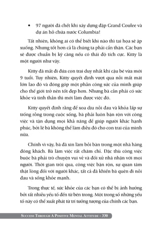 •	 97 người đã chết khi xây dựng đập Grand Coulee và
      dự án hồ chứa nước Columbia!
    Tất nhiên, không ai có thể biết khi nào thì tai họa sẽ ập
xuống. Nhưng tốt hơn cả là chúng ta phải cẩn thận. Các bạn
sẽ được chuẩn bị kỹ càng nếu có thái độ tích cực. Kitty là
một người như vậy.

    Kitty đã mất đi đứa con trai duy nhất khi cậu bé vừa mới
9 tuổi. Tuy nhiên, Kitty quyết định vượt qua nỗi mất mát
lớn lao đó và đóng góp một phần công sức của mình giúp
cho thế giới trở nên tốt đẹp hơn. Nhưng bà cần phải có sức
khỏe và tinh thần thì mới làm được việc đó.

    Kitty quyết định rằng để xoa dịu nỗi đau và khỏa lấp sự
trống rỗng trong cuộc sống, bà phải luôn bận rộn với công
việc và tận dụng mọi khả năng để giúp người khác hạnh
phúc, bởi lẽ bà không thể làm điều đó cho con trai của mình
nữa.

    Chính vì vậy, bà đã xin làm bồi bàn trong một nhà hàng
đông khách. Bà làm việc rất chăm chỉ. Đặc thù công việc
buộc bà phải trò chuyện vui vẻ và đối xử nhã nhặn với mọi
người. Thời gian trôi qua, công việc bận rộn, sự quan tâm
thật lòng đối với người khác, tất cả đã khiến bà quên đi nỗi
đau và sống khỏe mạnh.

    Trong thực tế, sức khỏe của các bạn có thể bị ảnh hưởng
bởi rất nhiều yếu tố đến từ bên trong. Một trong số những yếu
tố này có thể xuất phát từ trí tưởng tượng của chính các bạn.


Success Through A Positive Mental Attitude - 330
 