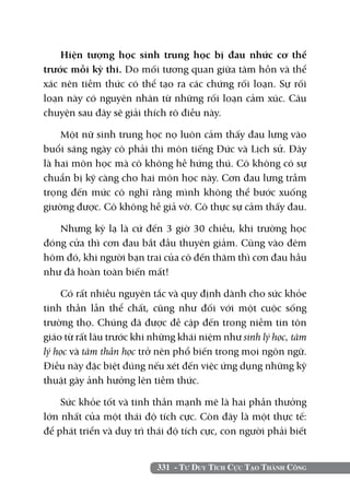 Hiện tượng học sinh trung học bị đau nhức cơ thể
trước mỗi kỳ thi. Do mối tương quan giữa tâm hồn và thể
xác nên tiềm thức có thể tạo ra các chứng rối loạn. Sự rối
loạn này có nguyên nhân từ những rối loạn cảm xúc. Câu
chuyện sau đây sẽ giải thích rõ điều này.

    Một nữ sinh trung học nọ luôn cảm thấy đau lưng vào
buổi sáng ngày cô phải thi môn tiếng Đức và Lịch sử. Đây
là hai môn học mà cô không hề hứng thú. Cô không có sự
chuẩn bị kỹ càng cho hai môn học này. Cơn đau lưng trầm
trọng đến mức cô nghĩ rằng mình không thể bước xuống
giường được. Cô không hề giả vờ. Cô thực sự cảm thấy đau.

   Nhưng kỳ lạ là cứ đến 3 giờ 30 chiều, khi trường học
đóng cửa thì cơn đau bắt đầu thuyên giảm. Cũng vào đêm
hôm đó, khi người bạn trai của cô đến thăm thì cơn đau hầu
như đã hoàn toàn biến mất!

    Có rất nhiều nguyên tắc và quy định dành cho sức khỏe
tinh thần lẫn thể chất, cũng như đối với một cuộc sống
trường thọ. Chúng đã được đề cập đến trong niềm tin tôn
giáo từ rất lâu trước khi những khái niệm như sinh lý học, tâm
lý học và tâm thần học trở nên phổ biến trong mọi ngôn ngữ.
Điều này đặc biệt đúng nếu xét đến việc ứng dụng những kỹ
thuật gây ảnh hưởng lên tiềm thức.

    Sức khỏe tốt và tinh thần mạnh mẽ là hai phần thưởng
lớn nhất của một thái độ tích cực. Còn đây là một thực tế:
để phát triển và duy trì thái độ tích cực, con người phải biết


                          331 - Tư Duy Tích Cực Tạo Thành Công
 