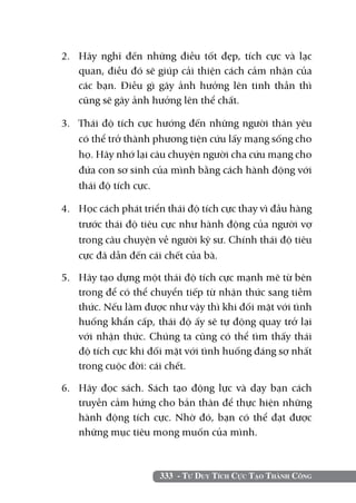 2. 	 Hãy nghĩ đến những điều tốt đẹp, tích cực và lạc
     quan, điều đó sẽ giúp cải thiện cách cảm nhận của
     các bạn. Điều gì gây ảnh hưởng lên tinh thần thì
     cũng sẽ gây ảnh hưởng lên thể chất.

3. 	 Thái độ tích cực hướng đến những người thân yêu
     có thể trở thành phương tiện cứu lấy mạng sống cho
     họ. Hãy nhớ lại câu chuyện người cha cứu mạng cho
     đứa con sơ sinh của mình bằng cách hành động với
     thái độ tích cực.

4. 	 Học cách phát triển thái độ tích cực thay vì đầu hàng
     trước thái độ tiêu cực như hành động của người vợ
     trong câu chuyện về người kỹ sư. Chính thái độ tiêu
     cực đã dẫn đến cái chết của bà.

5. 	 Hãy tạo dựng một thái độ tích cực mạnh mẽ từ bên
     trong để có thể chuyển tiếp từ nhận thức sang tiềm
     thức. Nếu làm được như vậy thì khi đối mặt với tình
     huống khẩn cấp, thái độ ấy sẽ tự động quay trở lại
     với nhận thức. Chúng ta cũng có thể tìm thấy thái
     độ tích cực khi đối mặt với tình huống đáng sợ nhất
     trong cuộc đời: cái chết.

6. 	 Hãy đọc sách. Sách tạo động lực và dạy bạn cách
     truyền cảm hứng cho bản thân để thực hiện những
     hành động tích cực. Nhờ đó, bạn có thể đạt được
     những mục tiêu mong muốn của mình.



                      333 - Tư Duy Tích Cực Tạo Thành Công
 