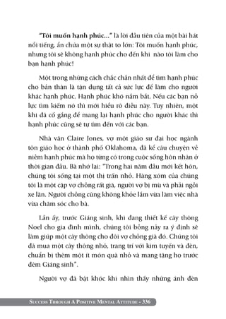 “Tôi muốn hạnh phúc...” là lời đầu tiên của một bài hát
nổi tiếng, ẩn chứa một sự thật to lớn: Tôi muốn hạnh phúc,
nhưng tôi sẽ không hạnh phúc cho đến khi nào tôi làm cho
bạn hạnh phúc!

    Một trong những cách chắc chắn nhất để tìm hạnh phúc
cho bản thân là tận dụng tất cả sức lực để làm cho người
khác hạnh phúc. Hạnh phúc khó nắm bắt. Nếu các bạn nỗ
lực tìm kiếm nó thì mới hiểu rõ điều này. Tuy nhiên, một
khi đã cố gắng để mang lại hạnh phúc cho người khác thì
hạnh phúc cũng sẽ tự tìm đến với các bạn.

     Nhà văn Claire Jones, vợ một giáo sư đại học ngành
tôn giáo học ở thành phố Oklahoma, đã kể câu chuyện về
niềm hạnh phúc mà họ từng có trong cuộc sống hôn nhân ở
thời gian đầu. Bà nhớ lại: “Trong hai năm đầu mới kết hôn,
chúng tôi sống tại một thị trấn nhỏ. Hàng xóm của chúng
tôi là một cặp vợ chồng rất già, người vợ bị mù và phải ngồi
xe lăn. Người chồng cũng không khỏe lắm vừa làm việc nhà
vừa chăm sóc cho bà.

   Lần ấy, trước Giáng sinh, khi đang thiết kế cây thông
Noel cho gia đình mình, chúng tôi bỗng nảy ra ý định sẽ
làm giúp một cây thông cho đôi vợ chồng già đó. Chúng tôi
đã mua một cây thông nhỏ, trang trí với kim tuyến và đèn,
chuẩn bị thêm một ít món quà nhỏ và mang tặng họ trước
đêm Giáng sinh”.

   Người vợ đã bật khóc khi nhìn thấy những ánh đèn


Success Through A Positive Mental Attitude - 336
 