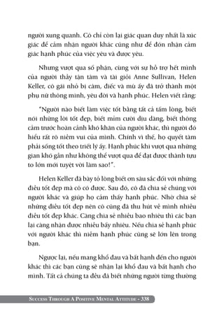 người xung quanh. Cô chỉ còn lại giác quan duy nhất là xúc
giác để cảm nhận người khác cũng như để đón nhận cảm
giác hạnh phúc của việc yêu và được yêu.

    Nhưng vượt qua số phận, cùng với sự hỗ trợ hết mình
của người thầy tận tâm và tài giỏi Anne Sullivan, Helen
Keller, cô gái nhỏ bị câm, điếc và mù ấy đã trở thành một
phụ nữ thông minh, yêu đời và hạnh phúc. Helen viết rằng:

    “Người nào biết làm việc tốt bằng tất cả tấm lòng, biết
nói những lời tốt đẹp, biết mỉm cười dịu dàng, biết thông
cảm trước hoàn cảnh khó khăn của người khác, thì người đó
hiểu rất rõ niềm vui của mình. Chính vì thế, họ quyết tâm
phải sống tốt theo triết lý ấy. Hạnh phúc khi vượt qua những
gian khó gần như không thể vượt qua để đạt được thành tựu
to lớn mới tuyệt vời làm sao!”.

     Helen Keller đã bày tỏ lòng biết ơn sâu sắc đối với những
điều tốt đẹp mà cô có được. Sau đó, cô đã chia sẻ chúng với
người khác và giúp họ cảm thấy hạnh phúc. Nhờ chia sẻ
những điều tốt đẹp nên cô cũng đã thu hút về mình nhiều
điều tốt đẹp khác. Càng chia sẻ nhiều bao nhiêu thì các bạn
lại càng nhận được nhiều bấy nhiêu. Nếu chia sẻ hạnh phúc
với người khác thì niềm hạnh phúc cũng sẽ lớn lên trong
bạn.

   Ngược lại, nếu mang khổ đau và bất hạnh đến cho người
khác thì các bạn cũng sẽ nhận lại khổ đau và bất hạnh cho
mình. Tất cả chúng ta đều đã biết những người từng thường


Success Through A Positive Mental Attitude - 338
 