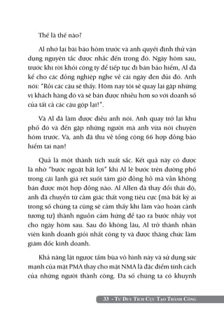 Thế là thế nào?

    Al nhớ lại bài báo hôm trước và anh quyết định thử vận
dụng nguyên tắc được nhắc đến trong đó. Ngày hôm sau,
trước khi rời khỏi công ty để tiếp tục đi bán bảo hiểm, Al đã
kể cho các đồng nghiệp nghe về cái ngày đen đủi đó. Anh
nói: “Rồi các cậu sẽ thấy. Hôm nay tôi sẽ quay lại gặp những
vị khách hàng đó và sẽ bán được nhiều hơn so với doanh số
của tất cả các cậu gộp lại!”.

   Và Al đã làm được điều anh nói. Anh quay trở lại khu
phố đó và đến gặp những người mà anh vừa nói chuyện
hôm trước. Và, anh đã thu về tổng cộng 66 hợp đồng bảo
hiểm tai nạn!

    Quả là một thành tích xuất sắc. Kết quả này có được
là nhờ “bước ngoặt bất lợi” khi Al lê bước trên đường phố
trong cái lạnh giá rét suốt tám giờ đồng hồ mà vẫn không
bán được một hợp đồng nào. Al Allen đã thay đổi thái độ,
anh đã chuyển từ cảm giác thất vọng tiêu cực (mà bất kỳ ai
trong số chúng ta cũng sẽ cảm thấy khi lâm vào hoàn cảnh
tương tự) thành nguồn cảm hứng để tạo ra bước nhảy vọt
cho ngày hôm sau. Sau đó không lâu, Al trở thành nhân
viên kinh doanh giỏi nhất công ty và được thăng chức làm
giám đốc kinh doanh.

   Khả năng lật ngược tấm bùa vô hình này và sử dụng sức
mạnh của mặt PMA thay cho mặt NMA là đặc điểm tính cách
của những người thành công. Đa số chúng ta có khuynh


                           33 - Tư Duy Tích Cực Tạo Thành Công
 