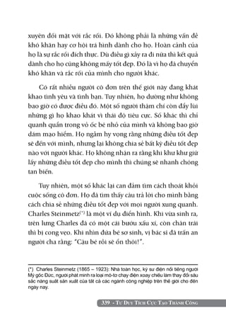 xuyên đối mặt với rắc rối. Đó không phải là những vấn đề
khó khăn hay cơ hội trá hình dành cho họ. Hoàn cảnh của
họ là sự rắc rối đích thực. Dù điều gì xảy ra đi nữa thì kết quả
dành cho họ cũng không mấy tốt đẹp. Đó là vì họ đã chuyển
khó khăn và rắc rối của mình cho người khác.

    Có rất nhiều người cô đơn trên thế giới này đang khát
khao tình yêu và tình bạn. Tuy nhiên, họ dường như không
bao giờ có được điều đó. Một số người thậm chí còn đẩy lùi
những gì họ khao khát vì thái độ tiêu cực. Số khác thì chỉ
quanh quẩn trong vỏ ốc bé nhỏ của mình và không bao giờ
dám mạo hiểm. Họ ngầm hy vọng rằng những điều tốt đẹp
sẽ đến với mình, nhưng lại không chia sẻ bất kỳ điều tốt đẹp
nào với người khác. Họ không nhận ra rằng khi khư khư giữ
lấy những điều tốt đẹp cho mình thì chúng sẽ nhanh chóng
tan biến.

    Tuy nhiên, một số khác lại can đảm tìm cách thoát khỏi
cuộc sống cô đơn. Họ đã tìm thấy câu trả lời cho mình bằng
cách chia sẻ những điều tốt đẹp với mọi người xung quanh.
Charles Steinmetz(*) là một ví dụ điển hình. Khi vừa sinh ra,
trên lưng Charles đã có một cái bướu xấu xí, còn chân trái
thì bị cong vẹo. Khi nhìn đứa bé sơ sinh, vị bác sĩ đã trấn an
người cha rằng: “Cậu bé rồi sẽ ổn thôi!”.



(*) Charles Steinmetz (1865 – 1923): Nhà toán học, kỹ sư điện nổi tiếng người
Mỹ gốc Đức, người phát minh ra loại mô-tơ chạy điện xoay chiều làm thay đổi sâu
sắc năng suất sản xuất của tất cả các ngành công nghiệp trên thế giới cho đến
ngày nay.	


                                  339 - Tư Duy Tích Cực Tạo Thành Công
 