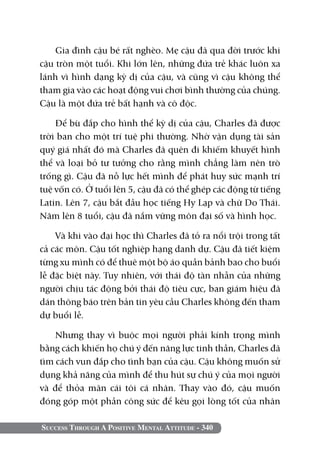 Gia đình cậu bé rất nghèo. Mẹ cậu đã qua đời trước khi
cậu tròn một tuổi. Khi lớn lên, những đứa trẻ khác luôn xa
lánh vì hình dạng kỳ dị của cậu, và cũng vì cậu không thể
tham gia vào các hoạt động vui chơi bình thường của chúng.
Cậu là một đứa trẻ bất hạnh và cô độc.

    Để bù đắp cho hình thể kỳ dị của cậu, Charles đã được
trời ban cho một trí tuệ phi thường. Nhờ vận dụng tài sản
quý giá nhất đó mà Charles đã quên đi khiếm khuyết hình
thể và loại bỏ tư tưởng cho rằng mình chẳng làm nên trò
trống gì. Cậu đã nỗ lực hết mình để phát huy sức mạnh trí
tuệ vốn có. Ở tuổi lên 5, cậu đã có thể ghép các động từ tiếng
Latin. Lên 7, cậu bắt đầu học tiếng Hy Lạp và chữ Do Thái.
Năm lên 8 tuổi, cậu đã nắm vững môn đại số và hình học.

    Và khi vào đại học thì Charles đã tỏ ra nổi trội trong tất
cả các môn. Cậu tốt nghiệp hạng danh dự. Cậu đã tiết kiệm
từng xu mình có để thuê một bộ áo quần bảnh bao cho buổi
lễ đặc biệt này. Tuy nhiên, với thái độ tàn nhẫn của những
người chịu tác động bởi thái độ tiêu cực, ban giám hiệu đã
dán thông báo trên bản tin yêu cầu Charles không đến tham
dự buổi lễ.

    Nhưng thay vì buộc mọi người phải kính trọng mình
bằng cách khiến họ chú ý đến năng lực tinh thần, Charles đã
tìm cách vun đắp cho tình bạn của cậu. Cậu không muốn sử
dụng khả năng của mình để thu hút sự chú ý của mọi người
và để thỏa mãn cái tôi cá nhân. Thay vào đó, cậu muốn
đóng góp một phần công sức để kêu gọi lòng tốt của nhân

Success Through A Positive Mental Attitude - 340
 