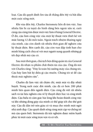 loại. Cậu đã quyết định lên tàu đi thẳng đến Mỹ và bắt đầu
một cuộc sống mới.

    Khi vừa đến Mỹ, Charles Steinmetz liền đi tìm việc. Sau
nhiều lần bị cự tuyệt do hình dáng bên ngoài xấu xí, cuối
cùng cậu cũng tìm được một việc làm ở hãng General Electric.
Ở đó, cậu làm công việc của một kỹ thuật viên thiết kế với
mức lương 12 đô mỗi tuần. Ngoài trách nhiệm thường ngày
của mình, cậu còn dành rất nhiều thời gian để nghiên cứu
kỹ thuật điện. Bên cạnh đó, cậu còn vun đắp tình bạn cho
mình bằng cách chia sẻ với mọi người xung quanh những gì
tốt đẹp nhất mà cậu có.

    Sau một thời gian, chủ tịch hội đồng quản trị của General
Electric đã nhận ra phẩm chất thiên tài của cậu. Ông đã nói
với Charles rằng: “Đây là toàn bộ xưởng máy của chúng tôi.
Cậu hãy làm bất kỳ điều gì cậu muốn. Chúng tôi sẽ để cậu
thoải mái nghiên cứu”.

    Charles đã làm việc rất chăm chỉ, miệt mài và đầy nhiệt
huyết. Trong suốt cuộc đời mình, cậu đã có hơn 200 phát
minh liên quan đến ngành điện. Cậu cũng đã viết rất nhiều
sách và tài liệu nghiên cứu về lý thuyết điện học và công trình
điện. Cậu hiểu rõ cảm giác hài lòng khi hoàn thành công việc
và khi những đóng góp của mình có thể giúp ích cho thế giới
này. Cậu đã dần trở nên giàu có và mua cho mình một ngôi
nhà xinh đẹp. Cậu quyết định sống cùng một cặp vợ chồng trẻ
mà cậu quen biết. Steinmetz đã trải nghiệm được niềm hạnh
phúc từ một cuộc sống trọn vẹn và có ích.

                           341 - Tư Duy Tích Cực Tạo Thành Công
 