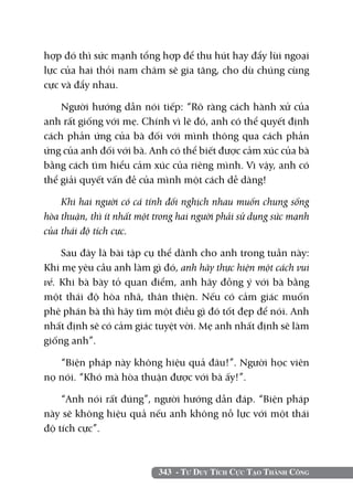 hợp đó thì sức mạnh tổng hợp để thu hút hay đẩy lùi ngoại
lực của hai thỏi nam châm sẽ gia tăng, cho dù chúng cùng
cực và đẩy nhau.

    Người hướng dẫn nói tiếp: “Rõ ràng cách hành xử của
anh rất giống với mẹ. Chính vì lẽ đó, anh có thể quyết định
cách phản ứng của bà đối với mình thông qua cách phản
ứng của anh đối với bà. Anh có thể biết được cảm xúc của bà
bằng cách tìm hiểu cảm xúc của riêng mình. Vì vậy, anh có
thể giải quyết vấn đề của mình một cách dễ dàng!

    Khi hai người có cá tính đối nghịch nhau muốn chung sống
hòa thuận, thì ít nhất một trong hai người phải sử dụng sức mạnh
của thái độ tích cực.

    Sau đây là bài tập cụ thể dành cho anh trong tuần này:
Khi mẹ yêu cầu anh làm gì đó, anh hãy thực hiện một cách vui
vẻ. Khi bà bày tỏ quan điểm, anh hãy đồng ý với bà bằng
một thái độ hòa nhã, thân thiện. Nếu có cảm giác muốn
phê phán bà thì hãy tìm một điều gì đó tốt đẹp để nói. Anh
nhất định sẽ có cảm giác tuyệt vời. Mẹ anh nhất định sẽ làm
giống anh”.

   “Biện pháp này không hiệu quả đâu!”. Người học viên
nọ nói. “Khó mà hòa thuận được với bà ấy!”.

    “Anh nói rất đúng”, người hướng dẫn đáp. “Biện pháp
này sẽ không hiệu quả nếu anh không nỗ lực với một thái
độ tích cực”.



                           343 - Tư Duy Tích Cực Tạo Thành Công
 