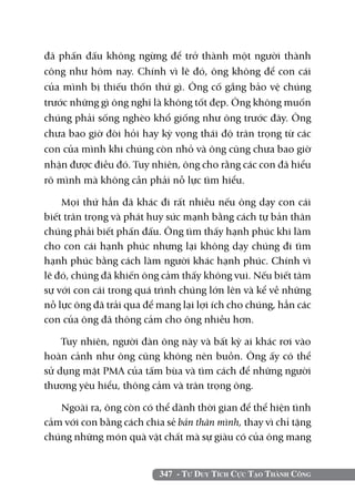 đã phấn đấu không ngừng để trở thành một người thành
công như hôm nay. Chính vì lẽ đó, ông không để con cái
của mình bị thiếu thốn thứ gì. Ông cố gắng bảo vệ chúng
trước những gì ông nghĩ là không tốt đẹp. Ông không muốn
chúng phải sống nghèo khổ giống như ông trước đây. Ông
chưa bao giờ đòi hỏi hay kỳ vọng thái độ trân trọng từ các
con của mình khi chúng còn nhỏ và ông cũng chưa bao giờ
nhận được điều đó. Tuy nhiên, ông cho rằng các con đã hiểu
rõ mình mà không cần phải nỗ lực tìm hiểu.

    Mọi thứ hẳn đã khác đi rất nhiều nếu ông dạy con cái
biết trân trọng và phát huy sức mạnh bằng cách tự bản thân
chúng phải biết phấn đấu. Ông tìm thấy hạnh phúc khi làm
cho con cái hạnh phúc nhưng lại không dạy chúng đi tìm
hạnh phúc bằng cách làm người khác hạnh phúc. Chính vì
lẽ đó, chúng đã khiến ông cảm thấy không vui. Nếu biết tâm
sự với con cái trong quá trình chúng lớn lên và kể về những
nỗ lực ông đã trải qua để mang lại lợi ích cho chúng, hẳn các
con của ông đã thông cảm cho ông nhiều hơn.

    Tuy nhiên, người đàn ông này và bất kỳ ai khác rơi vào
hoàn cảnh như ông cũng không nên buồn. Ông ấy có thể
sử dụng mặt PMA của tấm bùa và tìm cách để những người
thương yêu hiểu, thông cảm và trân trọng ông.

   Ngoài ra, ông còn có thể dành thời gian để thể hiện tình
cảm với con bằng cách chia sẻ bản thân mình, thay vì chỉ tặng
chúng những món quà vật chất mà sự giàu có của ông mang


                          347 - Tư Duy Tích Cực Tạo Thành Công
 
