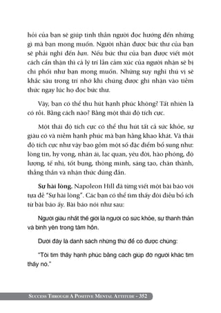 hỏi của bạn sẽ giúp tinh thần người đọc hướng đến những
gì mà bạn mong muốn. Người nhận được bức thư của bạn
sẽ phải nghĩ đến bạn. Nếu bức thư của bạn được viết một
cách cẩn thận thì cả lý trí lẫn cảm xúc của người nhận sẽ bị
chi phối như bạn mong muốn. Những suy nghĩ thú vị sẽ
khắc sâu trong trí nhớ khi chúng được ghi nhận vào tiềm
thức ngay lúc họ đọc bức thư.

    Vậy, bạn có thể thu hút hạnh phúc không? Tất nhiên là
có rồi. Bằng cách nào? Bằng một thái độ tích cực.

    Một thái độ tích cực có thể thu hút tất cả sức khỏe, sự
giàu có và niềm hạnh phúc mà bạn hằng khao khát. Và thái
độ tích cực như vậy bao gồm một số đặc điểm bổ sung như:
lòng tin, hy vọng, nhân ái, lạc quan, yêu đời, hào phóng, độ
lượng, tế nhị, tốt bụng, thông minh, sáng tạo, chân thành,
thẳng thắn và nhận thức đúng đắn.

    Sự hài lòng. Napoleon Hill đã từng viết một bài báo với
tựa đề “Sự hài lòng”. Các bạn có thể tìm thấy đôi điều bổ ích
từ bài báo ấy. Bài báo nói như sau:

    Người giàu nhất thế giới là người có sức khỏe, sự thanh thản
và bình yên trong tâm hồn.

    Dưới đây là danh sách những thứ để có được chúng:

    “Tôi tìm thấy hạnh phúc bằng cách giúp đỡ người khác tìm
thấy nó.”




Success Through A Positive Mental Attitude - 352
 