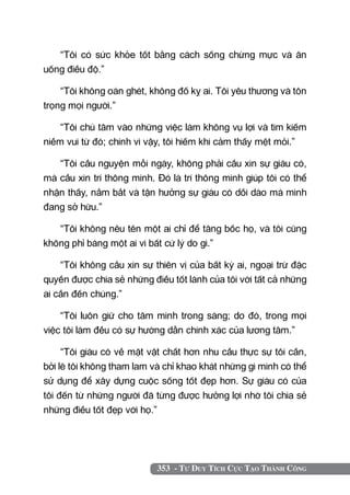 “Tôi có sức khỏe tốt bằng cách sống chừng mực và ăn
uống điều độ.”

    “Tôi không oán ghét, không đố kỵ ai. Tôi yêu thương và tôn
trọng mọi người.”

    “Tôi chú tâm vào những việc làm không vụ lợi và tìm kiếm
niềm vui từ đó; chính vì vậy, tôi hiếm khi cảm thấy mệt mỏi.”

   “Tôi cầu nguyện mỗi ngày, không phải cầu xin sự giàu có,
mà cầu xin trí thông minh. Đó là trí thông minh giúp tôi có thể
nhận thấy, nắm bắt và tận hưởng sự giàu có dồi dào mà mình
đang sở hữu.”

   “Tôi không nêu tên một ai chỉ để tâng bốc họ, và tôi cũng
không phỉ báng một ai vì bất cứ lý do gì.”

    “Tôi không cầu xin sự thiên vị của bất kỳ ai, ngoại trừ đặc
quyền được chia sẻ những điều tốt lành của tôi với tất cả những
ai cần đến chúng.”

    “Tôi luôn giữ cho tâm mình trong sáng; do đó, trong mọi
việc tôi làm đều có sự hướng dẫn chính xác của lương tâm.”

     “Tôi giàu có về mặt vật chất hơn nhu cầu thực sự tôi cần,
bởi lẽ tôi không tham lam và chỉ khao khát những gì mình có thể
sử dụng để xây dựng cuộc sống tốt đẹp hơn. Sự giàu có của
tôi đến từ những người đã từng được hưởng lợi nhờ tôi chia sẻ
những điều tốt đẹp với họ.”




                           353 - Tư Duy Tích Cực Tạo Thành Công
 