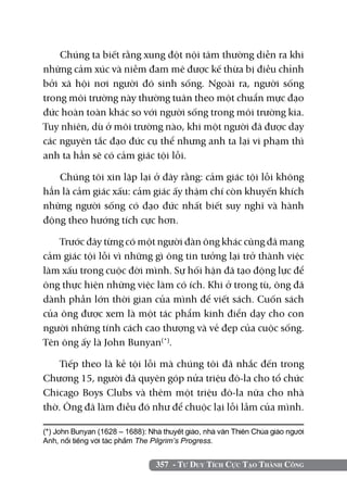 Chúng ta biết rằng xung đột nội tâm thường diễn ra khi
những cảm xúc và niềm đam mê được kế thừa bị điều chỉnh
bởi xã hội nơi người đó sinh sống. Ngoài ra, người sống
trong môi trường này thường tuân theo một chuẩn mực đạo
đức hoàn toàn khác so với người sống trong môi trường kia.
Tuy nhiên, dù ở môi trường nào, khi một người đã được dạy
các nguyên tắc đạo đức cụ thể nhưng anh ta lại vi phạm thì
anh ta hẳn sẽ có cảm giác tội lỗi.

   Chúng tôi xin lặp lại ở đây rằng: cảm giác tội lỗi không
hẳn là cảm giác xấu: cảm giác ấy thậm chí còn khuyến khích
những người sống có đạo đức nhất biết suy nghĩ và hành
động theo hướng tích cực hơn.

    Trước đây từng có một người đàn ông khác cũng đã mang
cảm giác tội lỗi vì những gì ông tin tưởng lại trở thành việc
làm xấu trong cuộc đời mình. Sự hối hận đã tạo động lực để
ông thực hiện những việc làm có ích. Khi ở trong tù, ông đã
dành phần lớn thời gian của mình để viết sách. Cuốn sách
của ông được xem là một tác phẩm kinh điển dạy cho con
người những tính cách cao thượng và vẻ đẹp của cuộc sống.
Tên ông ấy là John Bunyan(*).

    Tiếp theo là kẻ tội lỗi mà chúng tôi đã nhắc đến trong
Chương 15, người đã quyên góp nửa triệu đô-la cho tổ chức
Chicago Boys Clubs và thêm một triệu đô-la nữa cho nhà
thờ. Ông đã làm điều đó như để chuộc lại lỗi lầm của mình.

(*) John Bunyan (1628 – 1688): Nhà thuyết giáo, nhà văn Thiên chúa giáo người
Anh, nổi tiếng với tác phẩm The Pilgrim’s Progress.


                                 357 - Tư Duy Tích Cực Tạo Thành Công
 
