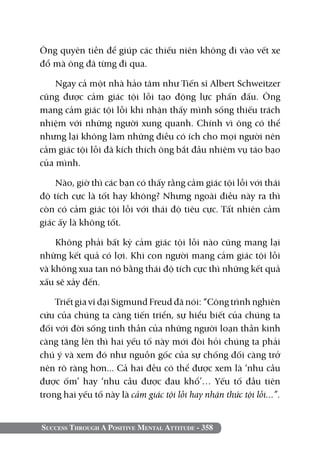 Ông quyên tiền để giúp các thiếu niên không đi vào vết xe
đổ mà ông đã từng đi qua.

    Ngay cả một nhà hảo tâm như Tiến sĩ Albert Schweitzer
cũng được cảm giác tội lỗi tạo động lực phấn đấu. Ông
mang cảm giác tội lỗi khi nhận thấy mình sống thiếu trách
nhiệm với những người xung quanh. Chính vì ông có thể
nhưng lại không làm những điều có ích cho mọi người nên
cảm giác tội lỗi đã kích thích ông bắt đầu nhiệm vụ táo bạo
của mình.

    Nào, giờ thì các bạn có thấy rằng cảm giác tội lỗi với thái
độ tích cực là tốt hay không? Nhưng ngoài điều này ra thì
còn có cảm giác tội lỗi với thái độ tiêu cực. Tất nhiên cảm
giác ấy là không tốt.

    Không phải bất kỳ cảm giác tội lỗi nào cũng mang lại
những kết quả có lợi. Khi con người mang cảm giác tội lỗi
và không xua tan nó bằng thái độ tích cực thì những kết quả
xấu sẽ xảy đến.

    Triết gia vĩ đại Sigmund Freud đã nói: “Công trình nghiên
cứu của chúng ta càng tiến triển, sự hiểu biết của chúng ta
đối với đời sống tinh thần của những người loạn thần kinh
càng tăng lên thì hai yếu tố này mới đòi hỏi chúng ta phải
chú ý và xem đó như nguồn gốc của sự chống đối càng trở
nên rõ ràng hơn... Cả hai đều có thể được xem là ‘nhu cầu
được ốm’ hay ‘nhu cầu được đau khổ’… Yếu tố đầu tiên
trong hai yếu tố này là cảm giác tội lỗi hay nhận thức tội lỗi...”.


Success Through A Positive Mental Attitude - 358
 