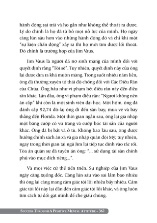 hành động sai trái và họ gần như không thể thoát ra được.
Lý do chính là họ đã từ bỏ mọi nỗ lực của mình. Họ ngày
càng lún sâu hơn vào những hành động đó và chỉ khi một
“sự kiện chấn động” xảy ra thì họ mới tìm được lối thoát.
Đó chính là trường hợp của Jim Vaus. 	

     Jim Vaus là người đã nợ sinh mạng của mình đối với
quyết định rằng “Tôi sẽ”. Tuy nhiên, quyết định này của ông
lại được đưa ra khá muộn màng. Trong suốt nhiều năm liền,
ông đã thường xuyên tỏ thái độ chống đối với Các Điều Răn
của Chúa. Ông hầu như vi phạm hết điều răn này đến điều
răn khác. Lần đầu, ông vi phạm điều răn: “Ngươi không nên
ăn cắp” khi còn là một sinh viên đại học. Một hôm, ông đã
đánh cắp 92,74 đô-la; ông đi đến sân bay, mua vé và bay
thẳng đến Florida. Một thời gian ngắn sau, ông lại gia nhập
một băng cướp có vũ trang và cướp bóc tài sản của người
khác. Ông đã bị bắt và ở tù. Không bao lâu sau, ông được
hưởng chính sách ân xá và gia nhập quân đội Mỹ; tuy nhiên,
ngay trong thời gian tại ngũ Jim lại tiếp tục dính vào rắc rối.
Tòa án quân sự đã tuyên án ông: “... sử dụng tài sản chính
phủ vào mục đích riêng...”.

    Và mọi việc cứ thế tiến triển. Sự nghiệp của Jim Vaus
ngày càng xuống dốc. Càng lún sâu vào sai lầm bao nhiêu
thì ông lại càng mang cảm giác tội lỗi nhiều bấy nhiêu. Cảm
giác tội lỗi này lại dẫn đến cảm giác tội lỗi khác, và ông luôn
tìm cách tự dối gạt mình để che giấu chúng.


Success Through A Positive Mental Attitude - 362
 