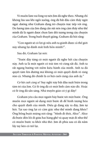 Vì muốn làm vui lòng vợ nên Jim đã nghe theo. Nhưng chỉ
không lâu sau khi ngồi xuống, ông đã bắt đầu cảm thấy ngột
ngạt: dường như Graham đang trò chuyện trực tiếp với ông.
Do lương tâm của Jim đang cắn rứt nên ông cảm thấy như thể
mình đã là người được chọn làm đối tượng trong câu chuyện
của Graham. Trong buổi thuyết giảng, Graham đã hỏi rằng:

   “Con người sẽ có lợi gì nếu anh ta giành được cả thế giới
này nhưng lại đánh mất linh hồn mình?”.

   Sau đó, Graham lại nói:

    “Trước đây từng có một người đã nghe hết câu chuyện
này. Anh ta là một người có trái tim vô cùng sắt đá. Anh ta
rất ngang bướng với niềm kiêu hãnh của mình. Anh ta đã
quyết tâm lên đường mà không có một quyết định rõ ràng
nào cả. Nhưng đó chính là cơ hội cuối cùng của anh ấy.”

    Cơ hội cuối cùng ư? Suy nghĩ này bắt đầu xuất hiện trong
tâm trí của Jim. Có lẽ ông đã có một linh cảm nào đó. Hoặc
có lẽ ông đã sẵn sàng. Nhà truyền giáo có ý gì đây?

    Graham yêu cầu mọi người hãy bước tới một bước. Ông
muốn mọi người sử dụng một bước đi để hình tượng hóa
cho quyết định của mình. Điều gì đang xảy ra đây, Jim tự
hỏi. Tại sao ông lại có cảm giác như thể mình đang khóc?
Ông bỗng buột miệng nói rằng: “Mình đi thôi, Alice”. Alice
đã bước đến lối đi giữa hai hàng ghế và quay mặt đi như thể
cô muốn bước ra khỏi nhà thờ. Jim đi phía sau cô đã nắm
lấy tay kéo cô trở lại.

Success Through A Positive Mental Attitude - 364
 