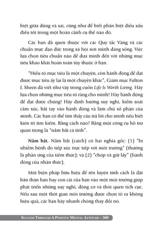 biệt giữa đúng và sai, cũng như để biết phân biệt điều xấu
điều tốt trong một hoàn cảnh cụ thể nào đó.

    Các bạn đã quen thuộc với các Quy tắc Vàng và các
chuẩn mực đạo đức trong xã hội nơi mình đang sống. Việc
lựa chọn tiêu chuẩn nào để đưa mình đến với những mục
tiêu khao khát hoàn toàn tùy thuộc ở bạn.

     “Hiểu rõ mục tiêu là một chuyện, còn hành động để đạt
được mục tiêu ấy lại là một chuyện khác”, Giám mục Fulton
J. Sheen đã viết như vậy trong cuốn Life is Worth Living. Hãy
lựa chọn những mục tiêu rõ ràng cho mình! Hãy hành động
để đạt được chúng! Hãy định hướng suy nghĩ, kiểm soát
cảm xúc, bắt tay vào hành động và làm chủ số phận của
mình. Các bạn có thể tìm thấy câu trả lời cho mình nếu biết
kiên trì tìm kiếm. Bằng cách nào? Bằng một công cụ hỗ trợ
quan trọng là “nắm bắt cá tính”.

    Nắm bắt. Nắm bắt (catch) có hai nghĩa gốc: (1) “bị
nhiễm bệnh do tiếp xúc trực tiếp với môi trường” (thường
là phản ứng của tiềm thức); và (2) “chộp và giữ lấy” (hành
động của nhận thức).

   Một biện pháp hữu hiệu để rèn luyện tính cách là đặt
bản thân bạn hay con cái của bạn vào một môi trường giúp
phát triển những suy nghĩ, động cơ và thói quen tích cực.
Nếu sau một thời gian môi trường được chọn tỏ ra không
hiệu quả, các bạn hãy nhanh chóng thay đổi nó.


Success Through A Positive Mental Attitude - 368
 