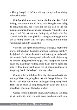 sẽ không bao giờ có thể học hỏi hay rèn luyện được những
tính cách tốt đẹp.

    Khi đức tính này mâu thuẫn với đức tính kia. Thỉnh
thoảng, việc quyết định trả lời có hoặc không là điều chẳng
dễ dàng chút nào. Bởi lẽ câu hỏi cần giải đáp có thể liên
quan đến sự mâu thuẫn giữa các tính cách. Nhưng bất kỳ ai
cũng có thể đối mặt với tình huống này và buộc phải đưa
ra quyết định. Họ buộc phải lựa chọn giữa những gì muốn
làm và những gì nên làm; hoặc giữa những gì mình muốn
và những gì xã hội kỳ vọng ở họ.

    Và có khi con người buộc phải lựa chọn giữa một số thứ
như là: tình yêu, tinh thần trách nhiệm và lòng trung thành. Ví
dụ: (a) tình yêu và tinh thần trách nhiệm trong vai trò làm cha
làm mẹ mâu thuẫn với tình yêu và tinh thần trách nhiệm trong
vai trò làm chồng hoặc làm vợ; (b) lòng trung thành đối với
người này mâu thuẫn với lòng trung thành đối với người kia;
hoặc (c) lòng trung thành dành cho cá nhân mâu thuẫn với
lòng trung thành dành cho tổ chức hay xã hội.

   Chúng ta hãy minh họa điều này bằng câu chuyện của
một người bán hàng từng làm việc với George Johnson. Họ
đã phải đối mặt với sự mâu thuẫn giữa lòng trung thành
dành cho cá nhân và lòng trung thành dành cho một cá
nhân khác, cũng như dành cho tổ chức.

    George Johnson đã huấn luyện, khuyến khích, tạo động
lực và hỗ trợ tài chính cho một người bán hàng tên là John


Success Through A Positive Mental Attitude - 370
 