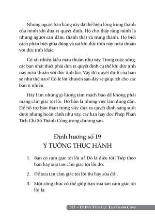 Những người bán hàng này đã thể hiện lòng trung thành
của mình khi đưa ra quyết định. Họ cho thấy rằng mình là
những người can đảm, thành thật và trung thành. Họ biết
cách phân biệt giữa đúng và sai khi đức tính này mâu thuẫn
với đức tính khác.

    Có rất nhiều kiểu mâu thuẫn như vậy. Trong cuộc sống,
các bạn nhất thiết phải đưa ra quyết định cụ thể khi đức tính
này mâu thuẫn với đức tính kia. Vậy thì quyết định của bạn
sẽ như thế nào? Có lẽ lời khuyên sau đây sẽ giúp ích cho các
bạn ít nhiều:

    Hãy làm những gì lương tâm mách bảo để không phải
mang cảm giác tội lỗi. Đó hẳn là những việc làm đúng đắn.
Để hỗ trợ bản thân trong việc đưa ra quyết định sáng suốt
dưới những hoàn cảnh như vậy, các bạn hãy đọc Phép Phân
Tích Chỉ Số Thành Công trong chương sau.


               Định hướng số 19
            Ý TƯỞNG THỰC HÀNH
   1. 	 Bạn có cảm giác tội lỗi ư? Đó là điều tốt! Tiếp theo
        bạn hãy xua tan cảm giác tội lỗi đó.

   2. 	 Để xua tan cảm giác tội lỗi thì hãy sửa đổi.

   3. 	 Một công thức có thể giúp bạn xua tan cảm giác tội
        lỗi là:


                          373 - Tư Duy Tích Cực Tạo Thành Công
 