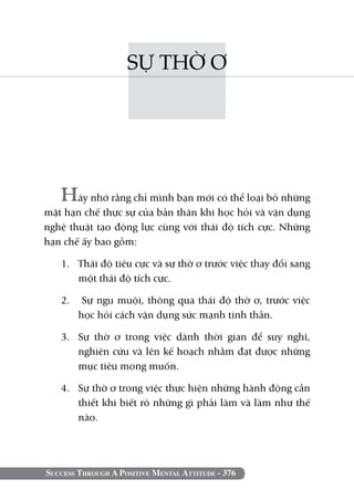 SỰ THỜ Ơ




   Hãy nhớ rằng chỉ mình bạn mới có thể loại bỏ những
mặt hạn chế thực sự của bản thân khi học hỏi và vận dụng
nghệ thuật tạo động lực cùng với thái độ tích cực. Những
hạn chế ấy bao gồm:

   1. 	 Thái độ tiêu cực và sự thờ ơ trước việc thay đổi sang
        một thái độ tích cực.

   2.	 Sự ngu muội, thông qua thái độ thờ ơ, trước việc
       học hỏi cách vận dụng sức mạnh tinh thần.

   3. 	 Sự thờ ơ trong việc dành thời gian để suy nghĩ,
        nghiên cứu và lên kế hoạch nhằm đạt được những
        mục tiêu mong muốn.

   4. 	 Sự thờ ơ trong việc thực hiện những hành động cần
        thiết khi biết rõ những gì phải làm và làm như thế
        nào.




Success Through A Positive Mental Attitude - 376
 