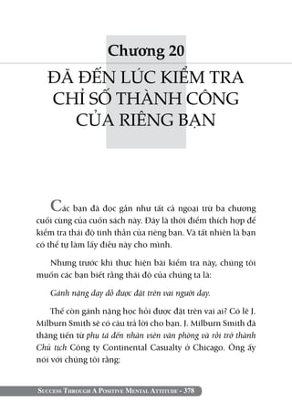 Chương 20
   ĐÃ ĐẾN LÚC KIỂM TRA
   CHỈ SỐ THÀNH CÔNG
     CỦA RIÊNG BẠN




   Các bạn đã đọc gần như tất cả ngoại trừ ba chương
cuối cùng của cuốn sách này. Đây là thời điểm thích hợp để
kiểm tra thái độ tinh thần của riêng bạn. Và tất nhiên là bạn
có thể tự làm lấy điều này cho mình.

  Nhưng trước khi thực hiện bài kiểm tra này, chúng tôi
muốn các bạn biết rằng thái độ của chúng ta là:

   Gánh nặng dạy dỗ được đặt trên vai người dạy.

    Thế còn gánh nặng học hỏi được đặt trên vai ai? Có lẽ J.
Milburn Smith sẽ có câu trả lời cho bạn. J. Milburn Smith đã
thăng tiến từ phụ tá đến nhân viên văn phòng và rồi trở thành
Chủ tịch Công ty Continental Casualty ở Chicago. Ông ấy
nói với chúng tôi rằng:


Success Through A Positive Mental Attitude - 378
 