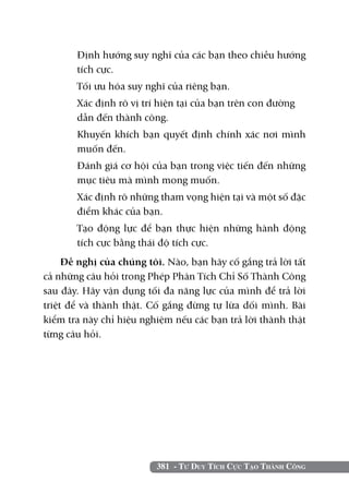 Định hướng suy nghĩ của các bạn theo chiều hướng
       tích cực.
   	   Tối ưu hóa suy nghĩ của riêng bạn.
   	   Xác định rõ vị trí hiện tại của bạn trên con đường 	
       dẫn đến thành công.
   	   Khuyến khích bạn quyết định chính xác nơi mình
       muốn đến.
   	   Đánh giá cơ hội của bạn trong việc tiến đến những
       mục tiêu mà mình mong muốn.
   	   Xác định rõ những tham vọng hiện tại và một số đặc
       điểm khác của bạn.
   	   Tạo động lực để bạn thực hiện những hành động
       tích cực bằng thái độ tích cực.
     Đề nghị của chúng tôi. Nào, bạn hãy cố gắng trả lời tất
cả những câu hỏi trong Phép Phân Tích Chỉ Số Thành Công
sau đây. Hãy vận dụng tối đa năng lực của mình để trả lời
triệt để và thành thật. Cố gắng đừng tự lừa dối mình. Bài
kiểm tra này chỉ hiệu nghiệm nếu các bạn trả lời thành thật
từng câu hỏi.




                         381 - Tư Duy Tích Cực Tạo Thành Công
 