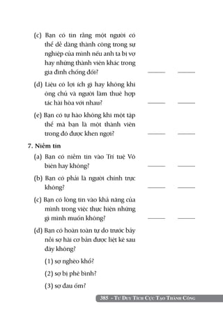 (c) Bạn có tin rằng một người có
      thể dễ dàng thành công trong sự
      nghiệp của mình nếu anh ta bị vợ
      hay những thành viên khác trong
      gia đình chống đối?	                          	

  (d) Liệu có lợi ích gì hay không khi
      ông chủ và người làm thuê hợp
      tác hài hòa với nhau? 	                       	

  (e) Bạn có tự hào không khi một tập
      thể mà bạn là một thành viên
      trong đó được khen ngợi?                      	

7. Niềm tin	 	
  (a) Bạn có niềm tin vào Trí tuệ Vô
      biên hay không?                               	

  (b) Bạn có phải là người chính trực
      không?	                                       	

  (c) Bạn có lòng tin vào khả năng của
      mình trong việc thực hiện những
      gì mình muốn không?	                          	

  (d) Bạn có hoàn toàn tự do trước bảy
      nỗi sợ hãi cơ bản được liệt kê sau
      đây không?
  	   (1) sợ nghèo khổ?
  	   (2) sợ bị phê bình?
  	   (3) sợ đau ốm?
                            385 - Tư Duy Tích Cực Tạo Thành Công
 