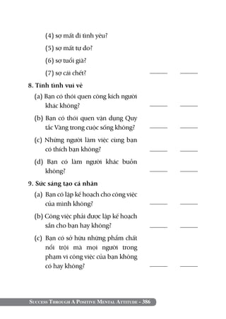 (4) sợ mất đi tình yêu?
  	   (5) sợ mất tự do?
  	   (6) sợ tuổi già?
  	   (7) sợ cái chết?	                            	

8. Tính tình vui vẻ	 	
  (a) Bạn có thói quen công kích người
      khác không?	                                 	

  (b) Bạn có thói quen vận dụng Quy
      tắc Vàng trong cuộc sống không?              	

  (c) Những người làm việc cùng bạn
      có thích bạn không?                          	
  (d) Bạn có làm người khác buồn
      không?	                                      	

9. Sức sáng tạo cá nhân 		
  (a) 	Bạn có lập kế hoạch cho công việc
       của mình không?	                            	

  (b) Công việc phải được lập kế hoạch
      sẵn cho bạn hay không?	                      	
  (c) 	Bạn có sở hữu những phẩm chất
       nổi trội mà mọi người trong
       phạm vi công việc của bạn không
       có hay không?                               	




Success Through A Positive Mental Attitude - 386
 