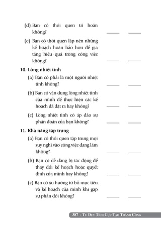 (d)	
     Bạn có thói quen trì hoãn
     không?	                                     	
  (e) 	Bạn có thói quen lập nên những
       kế hoạch hoàn hảo hơn để gia
       tăng hiệu quả trong công việc
       không?                                    	

10. Lòng nhiệt tình		
   (a) Bạn có phải là một người nhiệt
       tình không?	                              	
   (b) Bạn có vận dụng lòng nhiệt tình
       của mình để thực hiện các kế
       hoạch đã đặt ra hay không?	               	

   (c) Lòng nhiệt tình có áp đảo sự
       phán đoán của bạn không?	                 	
11. Khả năng tập trung		
   (a) Bạn có thói quen tập trung mọi
       suy nghĩ vào công việc đang làm
       không?	                                   	
   (b) Bạn có dễ dàng bị tác động để
       thay đổi kế hoạch hoặc quyết
       định của mình hay không?	                 	
   (c) Bạn có xu hướng từ bỏ mục tiêu
       và kế hoạch của mình khi gặp
       sự phản đối không?                        	


                         387 - Tư Duy Tích Cực Tạo Thành Công
 