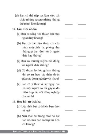 (d) Bạn có thể tiếp tục làm việc bất
      chấp những sự xao nhãng không
      thể tránh khỏi không?                        	
12. Làm việc nhóm	 	
   (a) Bạn có sống hòa thuận với mọi
       người hay không?                            	

   (b) Bạn có thể hiện thiện chí của
       mình một cách hào phóng như
       những gì bạn đòi hỏi ở người
       khác hay không?	                            	
   (c) Bạn có thường xuyên bất đồng
       với người khác không?                       	

   (d) Có thuận lợi lớn gì hay không
       khi có sự hợp tác thân thiện
       giữa các đồng nghiệp với nhau?              	
   (e) Bạn có ý thức về sự nguy hại
       mà một người có thể gây ra do
       thiếu hợp tác với đồng nghiệp
       của mình?                                   	

13. Học hỏi từ thất bại		
   (a) Liệu thất bại có khiến bạn thôi
       nỗ lực?                                     	

   (b) Nếu thất bại trong một nỗ lực
       nào đó, liệu bạn có tiếp tục tiến
       lên không?	                                 	

Success Through A Positive Mental Attitude - 388
 