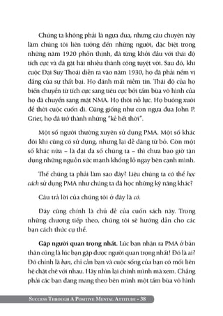 Chúng ta không phải là ngựa đua, nhưng câu chuyện này
làm chúng tôi liên tưởng đến những người, đặc biệt trong
những năm 1920 phồn thịnh, đã từng khởi đầu với thái độ
tích cực và đã gặt hái nhiều thành công tuyệt vời. Sau đó, khi
cuộc Đại Suy Thoái diễn ra vào năm 1930, họ đã phải nếm vị
đắng của sự thất bại. Họ đánh mất niềm tin. Thái độ của họ
biến chuyển từ tích cực sang tiêu cực bởi tấm bùa vô hình của
họ đã chuyển sang mặt NMA. Họ thôi nỗ lực. Họ buông xuôi
để thời cuộc cuốn đi. Cũng giống như con ngựa đua John P.
Grier, họ đã trở thành những “kẻ hết thời”.

    Một số người thường xuyên sử dụng PMA. Một số khác
đôi khi cũng có sử dụng, nhưng lại dễ dàng từ bỏ. Còn một
số khác nữa – là đại đa số chúng ta – thì chưa bao giờ tận
dụng những nguồn sức mạnh khổng lồ ngay bên cạnh mình.

    Thế chúng ta phải làm sao đây? Liệu chúng ta có thể học
cách sử dụng PMA như chúng ta đã học những kỹ năng khác?

   Câu trả lời của chúng tôi ở đây là có.

   Đây cũng chính là chủ đề của cuốn sách này. Trong
những chương tiếp theo, chúng tôi sẽ hướng dẫn cho các
bạn cách thức cụ thể.

    Gặp người quan trọng nhất. Lúc bạn nhận ra PMA ở bản
thân cũng là lúc bạn gặp được người quan trọng nhất! Đó là ai?
Đó chính là bạn, chỉ cần bạn và cuộc sống của bạn có mối liên
hệ chặt chẽ với nhau. Hãy nhìn lại chính mình mà xem. Chẳng
phải các bạn đang mang theo bên mình một tấm bùa vô hình

Success Through A Positive Mental Attitude - 38
 
