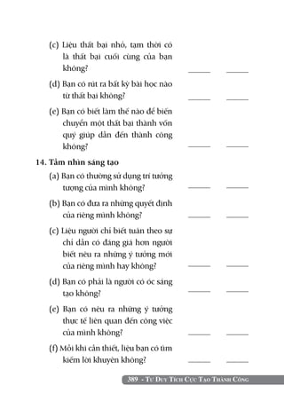 (c) Liệu thất bại nhỏ, tạm thời có
      là thất bại cuối cùng của bạn
      không?	                                     	
  (d) Bạn có rút ra bất kỳ bài học nào
      từ thất bại không?                          	
  (e) Bạn có biết làm thế nào để biến
      chuyển một thất bại thành vốn
      quý giúp dẫn đến thành công
      không?	                                     	

14. Tầm nhìn sáng tạo		
  (a) Bạn có thường sử dụng trí tưởng
      tượng của mình không?	                      	

  (b) Bạn có đưa ra những quyết định
      của riêng mình không?                       	
  (c) Liệu người chỉ biết tuân theo sự
      chỉ dẫn có đáng giá hơn người
      biết nêu ra những ý tưởng mới
      của riêng mình hay không?	                  	

  (d) Bạn có phải là người có óc sáng
      tạo không?	                                 	

  (e) Bạn có nêu ra những ý tưởng
      thực tế liên quan đến công việc
      của mình không?                             	
  (f) Mỗi khi cần thiết, liệu bạn có tìm
      kiếm lời khuyên không?	                     	

                          389 - Tư Duy Tích Cực Tạo Thành Công
 