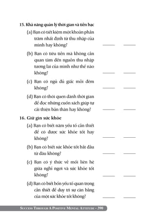 15. Khả năng quản lý thời gian và tiền bạc
    (a) Bạn có tiết kiệm một khoản phần
        trăm nhất định từ thu nhập của
        mình hay không?	                           	

    (b) Bạn có tiêu tiền mà không cần
        quan tâm đến nguồn thu nhập
        tương lai của mình như thế nào
        không?                                     	

    (c) Bạn có ngủ đủ giấc mỗi đêm
        không?                                     	

    (d) Bạn có thói quen dành thời gian
        để đọc những cuốn sách giúp tự
        cải thiện bản thân hay không?              	

16. Giữ gìn sức khỏe	         	
    (a) Bạn có biết năm yếu tố cần thiết
        để có được sức khỏe tốt hay
        không?                                     	

    (b) Bạn có biết sức khỏe tốt bắt đầu
        từ đâu không?                              	

    (c) Bạn có ý thức về mối liên hệ
        giữa nghỉ ngơi và sức khỏe tốt
        không?                                     	
    (d) Bạn có biết bốn yếu tố quan trọng
        cần thiết để duy trì sự cân bằng
        của một sức khỏe tốt không?	               	

Success Through A Positive Mental Attitude - 390
 
