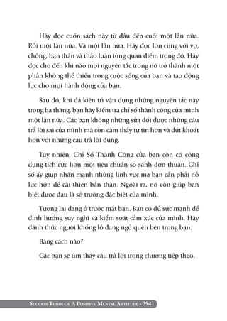 Hãy đọc cuốn sách này từ đầu đến cuối một lần nữa.
Rồi một lần nữa. Và một lần nữa. Hãy đọc lớn cùng với vợ,
chồng, bạn thân và thảo luận từng quan điểm trong đó. Hãy
đọc cho đến khi nào mọi nguyên tắc trong nó trở thành một
phần không thể thiếu trong cuộc sống của bạn và tạo động
lực cho mọi hành động của bạn.

     Sau đó, khi đã kiên trì vận dụng những nguyên tắc này
trong ba tháng, bạn hãy kiểm tra chỉ số thành công của mình
một lần nữa. Các bạn không những sửa đổi được những câu
trả lời sai của mình mà còn cảm thấy tự tin hơn và dứt khoát
hơn với những câu trả lời đúng.

    Tuy nhiên, Chỉ Số Thành Công của bạn còn có công
dụng tích cực hơn một tiêu chuẩn so sánh đơn thuần. Chỉ
số ấy giúp nhấn mạnh những lĩnh vực mà bạn cần phải nỗ
lực hơn để cải thiện bản thân. Ngoài ra, nó còn giúp bạn
biết được đâu là sở trường đặc biệt của mình.

   Tương lai đang ở trước mắt bạn. Bạn có đủ sức mạnh để
định hướng suy nghĩ và kiểm soát cảm xúc của mình. Hãy
đánh thức người khổng lồ đang ngủ quên bên trong bạn.

   Bằng cách nào?

   Các bạn sẽ tìm thấy câu trả lời trong chương tiếp theo.




Success Through A Positive Mental Attitude - 394
 