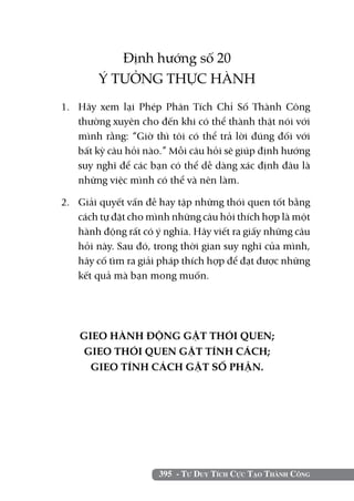 Định hướng số 20
        Ý TƯỞNG THỰC HÀNH
1. 	 Hãy xem lại Phép Phân Tích Chỉ Số Thành Công
     thường xuyên cho đến khi có thể thành thật nói với
     mình rằng: “Giờ thì tôi có thể trả lời đúng đối với
     bất kỳ câu hỏi nào.” Mỗi câu hỏi sẽ giúp định hướng
     suy nghĩ để các bạn có thể dễ dàng xác định đâu là
     những việc mình có thể và nên làm.

2. 	 Giải quyết vấn đề hay tập những thói quen tốt bằng
     cách tự đặt cho mình những câu hỏi thích hợp là một
     hành động rất có ý nghĩa. Hãy viết ra giấy những câu
     hỏi này. Sau đó, trong thời gian suy nghĩ của mình,
     hãy cố tìm ra giải pháp thích hợp để đạt được những
     kết quả mà bạn mong muốn.




    GIEO HÀNH ĐỘNG GẶT THÓI QUEN;
     GIEO THÓI QUEN GẶT TÍNH CÁCH;
      GIEO TÍNH CÁCH GẶT SỐ PHẬN.




                      395 - Tư Duy Tích Cực Tạo Thành Công
 
