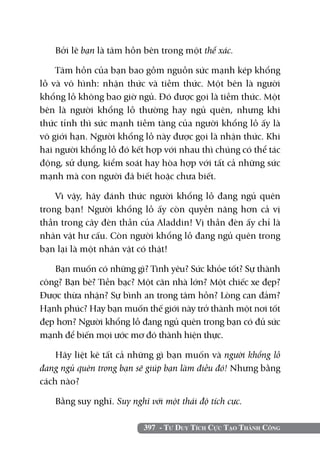 Bởi lẽ bạn là tâm hồn bên trong một thể xác.

    Tâm hồn của bạn bao gồm nguồn sức mạnh kép khổng
lồ và vô hình: nhận thức và tiềm thức. Một bên là người
khổng lồ không bao giờ ngủ. Đó được gọi là tiềm thức. Một
bên là người khổng lồ thường hay ngủ quên, nhưng khi
thức tỉnh thì sức mạnh tiềm tàng của người khổng lồ ấy là
vô giới hạn. Người khổng lồ này được gọi là nhận thức. Khi
hai người khổng lồ đó kết hợp với nhau thì chúng có thể tác
động, sử dụng, kiểm soát hay hòa hợp với tất cả những sức
mạnh mà con người đã biết hoặc chưa biết.

    Vì vậy, hãy đánh thức người khổng lồ đang ngủ quên
trong bạn! Người khổng lồ ấy còn quyền năng hơn cả vị
thần trong cây đèn thần của Aladdin! Vị thần đèn ấy chỉ là
nhân vật hư cấu. Còn người khổng lồ đang ngủ quên trong
bạn lại là một nhân vật có thật!

   Bạn muốn có những gì? Tình yêu? Sức khỏe tốt? Sự thành
công? Bạn bè? Tiền bạc? Một căn nhà lớn? Một chiếc xe đẹp?
Được thừa nhận? Sự bình an trong tâm hồn? Lòng can đảm?
Hạnh phúc? Hay bạn muốn thế giới này trở thành một nơi tốt
đẹp hơn? Người khổng lồ đang ngủ quên trong bạn có đủ sức
mạnh để biến mọi ước mơ đó thành hiện thực.

    Hãy liệt kê tất cả những gì bạn muốn và người khổng lồ
đang ngủ quên trong bạn sẽ giúp bạn làm điều đó! Nhưng bằng
cách nào?

   Bằng suy nghĩ. Suy nghĩ với một thái độ tích cực.

                          397 - Tư Duy Tích Cực Tạo Thành Công
 