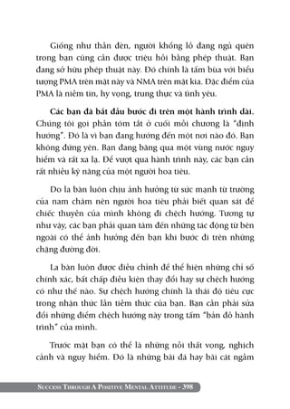 Giống như thần đèn, người khổng lồ đang ngủ quên
trong bạn cũng cần được triệu hồi bằng phép thuật. Bạn
đang sở hữu phép thuật này. Đó chính là tấm bùa với biểu
tượng PMA trên mặt này và NMA trên mặt kia. Đặc điểm của
PMA là niềm tin, hy vọng, trung thực và tình yêu.

    Các bạn đã bắt đầu bước đi trên một hành trình dài.
Chúng tôi gọi phần tóm tắt ở cuối mỗi chương là “định
hướng”. Đó là vì bạn đang hướng đến một nơi nào đó. Bạn
không đứng yên. Bạn đang băng qua một vùng nước nguy
hiểm và rất xa lạ. Để vượt qua hành trình này, các bạn cần
rất nhiều kỹ năng của một người hoa tiêu.

    Do la bàn luôn chịu ảnh hưởng từ sức mạnh từ trường
của nam châm nên người hoa tiêu phải biết quan sát để
chiếc thuyền của mình không đi chệch hướng. Tương tự
như vậy, các bạn phải quan tâm đến những tác động từ bên
ngoài có thể ảnh hưởng đến bạn khi bước đi trên những
chặng đường đời.

    La bàn luôn được điều chỉnh để thể hiện những chỉ số
chính xác, bất chấp điều kiện thay đổi hay sự chệch hướng
có như thế nào. Sự chệch hướng chính là thái độ tiêu cực
trong nhận thức lẫn tiềm thức của bạn. Bạn cần phải sửa
đổi những điểm chệch hướng này trong tấm “bản đồ hành
trình” của mình.

   Trước mặt bạn có thể là những nỗi thất vọng, nghịch
cảnh và nguy hiểm. Đó là những bãi đá hay bãi cát ngầm


Success Through A Positive Mental Attitude - 398
 
