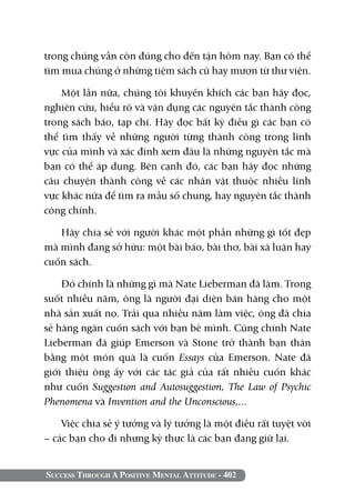 trong chúng vẫn còn đúng cho đến tận hôm nay. Bạn có thể
tìm mua chúng ở những tiệm sách cũ hay mượn từ thư viện.

    Một lần nữa, chúng tôi khuyến khích các bạn hãy đọc,
nghiên cứu, hiểu rõ và vận dụng các nguyên tắc thành công
trong sách báo, tạp chí. Hãy đọc bất kỳ điều gì các bạn có
thể tìm thấy về những người từng thành công trong lĩnh
vực của mình và xác định xem đâu là những nguyên tắc mà
bạn có thể áp dụng. Bên cạnh đó, các bạn hãy đọc những
câu chuyện thành công về các nhân vật thuộc nhiều lĩnh
vực khác nữa để tìm ra mẫu số chung, hay nguyên tắc thành
công chính.

   Hãy chia sẻ với người khác một phần những gì tốt đẹp
mà mình đang sở hữu: một bài báo, bài thơ, bài xã luận hay
cuốn sách.

    Đó chính là những gì mà Nate Lieberman đã làm. Trong
suốt nhiều năm, ông là người đại diện bán hàng cho một
nhà sản xuất nọ. Trải qua nhiều năm làm việc, ông đã chia
sẻ hàng ngàn cuốn sách với bạn bè mình. Cũng chính Nate
Lieberman đã giúp Emerson và Stone trở thành bạn thân
bằng một món quà là cuốn Essays của Emerson. Nate đã
giới thiệu ông ấy với các tác giả của rất nhiều cuốn khác
như cuốn Suggestion and Autosuggestion, The Law of Psychic
Phenomena và Invention and the Unconscious,...

    Việc chia sẻ ý tưởng và lý tưởng là một điều rất tuyệt vời
– các bạn cho đi nhưng kỳ thực là các bạn đang giữ lại.


Success Through A Positive Mental Attitude - 402
 