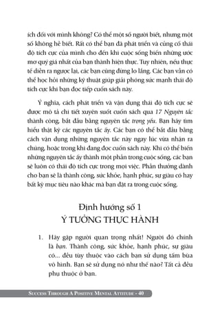 ích đối với mình không? Có thể một số người biết, nhưng một
số không hề biết. Rất có thể bạn đã phát triển và củng cố thái
độ tích cực của mình cho đến khi cuộc sống biến những ước
mơ quý giá nhất của bạn thành hiện thực. Tuy nhiên, nếu thực
tế diễn ra ngược lại, các bạn cũng đừng lo lắng. Các bạn vẫn có
thể học hỏi những kỹ thuật giúp giải phóng sức mạnh thái độ
tích cực khi bạn đọc tiếp cuốn sách này.

     Ý nghĩa, cách phát triển và vận dụng thái độ tích cực sẽ
được mô tả chi tiết xuyên suốt cuốn sách qua 17 Nguyên tắc
thành công, bắt đầu bằng nguyên tắc trọng yếu. Bạn hãy tìm
hiểu thật kỹ các nguyên tắc ấy. Các bạn có thể bắt đầu bằng
cách vận dụng những nguyên tắc này ngay lúc vừa nhận ra
chúng, hoặc trong khi đang đọc cuốn sách này. Khi có thể biến
những nguyên tắc ấy thành một phần trong cuộc sống, các bạn
sẽ luôn có thái độ tích cực trong mọi việc. Phần thưởng dành
cho bạn sẽ là thành công, sức khỏe, hạnh phúc, sự giàu có hay
bất kỳ mục tiêu nào khác mà bạn đặt ra trong cuộc sống.


                 Định hướng số 1
             Ý TƯỞNG THỰC HÀNH
    1.	 Hãy gặp người quan trọng nhất! Người đó chính
        là bạn. Thành công, sức khỏe, hạnh phúc, sự giàu
        có... đều tùy thuộc vào cách bạn sử dụng tấm bùa
        vô hình. Bạn sẽ sử dụng nó như thế nào? Tất cả đều
        phụ thuộc ở bạn.


Success Through A Positive Mental Attitude - 40
 