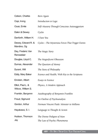Colson, Charles        Born Again

Copi, Irving           Introduction to Logic

Coué, Emile            Self–Mastery Through Conscious Autosuggestion

Dakin & Dewey          Cycles

Danforth, William H.   I Dare You

Dewey, Edward R. &     Cycles – The Mysterious Forces That Trigger Events
Mandino, Og

Dey, Frederic Van      The Magic Story
Rensselaer
Douglas, Lloyd C.      The Magnificent Obsession

Dumas, Alexander       The Question of Money

Durant, Will           The Story of Philosophy

Eddy, Mary Baker       Science and Health, With Key to the Scriptures

Einstein, Albert       Essays in Science

Elliot, Paul L. &      Physics, A Modern Approach
Wilcox, William S.

Franklin, Benjamin     Autobiography of Benjamin Franklin

Freud, Sigmund         An Outline of Psychoanalysis

Gordon, Arthur         Norman Vincent Peale: Minister to Millions

Hayakawa, S. I.        Language in Thought & Action

Hudson, Thomson        The Divine Pedigree of Man
Jay                    The Law of Psychic Phenomena



                                409 - Tư Duy Tích Cực Tạo Thành Công
 