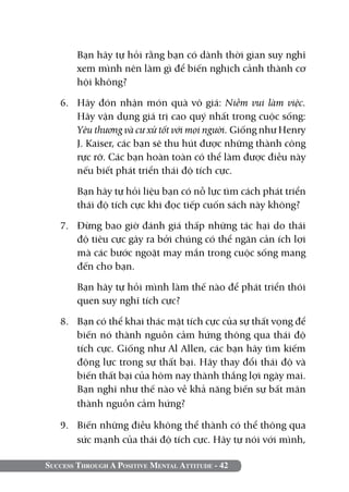 Bạn hãy tự hỏi rằng bạn có dành thời gian suy nghĩ
        xem mình nên làm gì để biến nghịch cảnh thành cơ
        hội không?

   6. 	 Hãy đón nhận món quà vô giá: Niềm vui làm việc.
        Hãy vận dụng giá trị cao quý nhất trong cuộc sống:
        Yêu thương và cư xử tốt với mọi người. Giống như Henry
        J. Kaiser, các bạn sẽ thu hút được những thành công
        rực rỡ. Các bạn hoàn toàn có thể làm được điều này
        nếu biết phát triển thái độ tích cực.

   	    Bạn hãy tự hỏi liệu bạn có nỗ lực tìm cách phát triển
        thái độ tích cực khi đọc tiếp cuốn sách này không?

   7. 	 Đừng bao giờ đánh giá thấp những tác hại do thái
        độ tiêu cực gây ra bởi chúng có thể ngăn cản ích lợi
        mà các bước ngoặt may mắn trong cuộc sống mang
        đến cho bạn.

   	    Bạn hãy tự hỏi mình làm thế nào để phát triển thói
        quen suy nghĩ tích cực?

   8.	 Bạn có thể khai thác mặt tích cực của sự thất vọng để
       biến nó thành nguồn cảm hứng thông qua thái độ
       tích cực. Giống như Al Allen, các bạn hãy tìm kiếm
       động lực trong sự thất bại. Hãy thay đổi thái độ và
       biến thất bại của hôm nay thành thắng lợi ngày mai.
       Bạn nghĩ như thế nào về khả năng biến sự bất mãn
       thành nguồn cảm hứng?

   9. 	 Biến những điều không thể thành có thể thông qua
        sức mạnh của thái độ tích cực. Hãy tự nói với mình,

Success Through A Positive Mental Attitude - 42
 