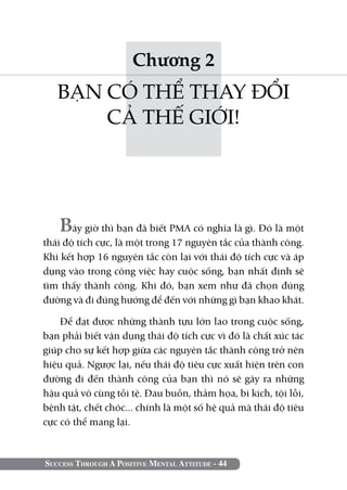 Chương 2
   BẠN CÓ THỂ THAY ĐỔI
       CẢ THẾ GIỚI!




   Bây giờ thì bạn đã biết PMA có nghĩa là gì. Đó là một
thái độ tích cực, là một trong 17 nguyên tắc của thành công.
Khi kết hợp 16 nguyên tắc còn lại với thái độ tích cực và áp
dụng vào trong công việc hay cuộc sống, bạn nhất định sẽ
tìm thấy thành công. Khi đó, bạn xem như đã chọn đúng
đường và đi đúng hướng để đến với những gì bạn khao khát.

    Để đạt được những thành tựu lớn lao trong cuộc sống,
bạn phải biết vận dụng thái độ tích cực vì đó là chất xúc tác
giúp cho sự kết hợp giữa các nguyên tắc thành công trở nên
hiệu quả. Ngược lại, nếu thái độ tiêu cực xuất hiện trên con
đường đi đến thành công của bạn thì nó sẽ gây ra những
hậu quả vô cùng tồi tệ. Đau buồn, thảm họa, bi kịch, tội lỗi,
bệnh tật, chết chóc... chính là một số hệ quả mà thái độ tiêu
cực có thể mang lại.



Success Through A Positive Mental Attitude - 44
 