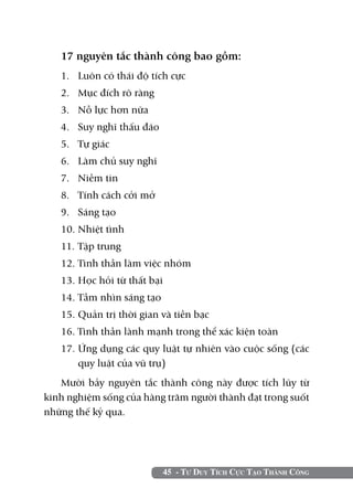 17 nguyên tắc thành công bao gồm:
   1.	 Luôn có thái độ tích cực
   2.	 Mục đích rõ ràng
   3. 	 Nỗ lực hơn nữa
   4. 	 Suy nghĩ thấu đáo
   5. 	 Tự giác
   6. 	 Làm chủ suy nghĩ
   7. 	 Niềm tin
   8. 	 Tính cách cởi mở
   9. 	 Sáng tạo
   10.	Nhiệt tình
   11. 	Tập trung
   12. 	 inh thần làm việc nhóm
       T
   13.	Học hỏi từ thất bại
   14.	Tầm nhìn sáng tạo
   15.	Quản trị thời gian và tiền bạc
   16. Tinh thần lành mạnh trong thể xác kiện toàn
   17. Ứng dụng các quy luật tự nhiên vào cuộc sống (các
       quy luật của vũ trụ)
   Mười bảy nguyên tắc thành công này được tích lũy từ
kinh nghiệm sống của hàng trăm người thành đạt trong suốt
những thế kỷ qua.




                             45 - Tư Duy Tích Cực Tạo Thành Công
 