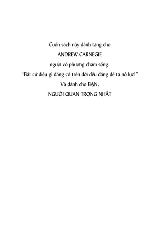 Cuốn sách này dành tặng cho
                 ANDREW CARNEGIE
             người có phương châm sống:
“Bất cứ điều gì đáng có trên đời đều đáng để ta nỗ lực!”
                  Và dành cho BẠN,
            NGƯỜI QUAN TRỌNG NHẤT
 