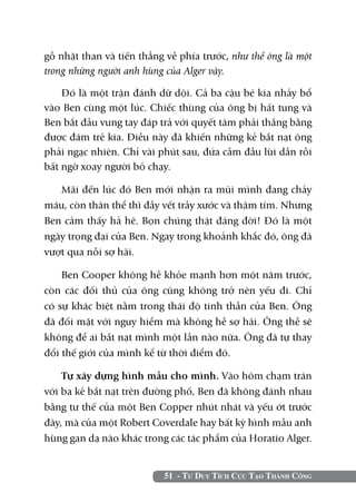 gỗ nhặt than và tiến thẳng về phía trước, như thể ông là một
trong những người anh hùng của Alger vậy.

    Đó là một trận đánh dữ dội. Cả ba cậu bé kia nhảy bổ
vào Ben cùng một lúc. Chiếc thùng của ông bị hất tung và
Ben bắt đầu vung tay đáp trả với quyết tâm phải thắng bằng
được đám trẻ kia. Điều này đã khiến những kẻ bắt nạt ông
phải ngạc nhiên. Chỉ vài phút sau, đứa cầm đầu lùi dần rồi
bất ngờ xoay người bỏ chạy.

   Mãi đến lúc đó Ben mới nhận ra mũi mình đang chảy
máu, còn thân thể thì đầy vết trầy xước và thâm tím. Nhưng
Ben cảm thấy hả hê. Bọn chúng thật đáng đời! Đó là một
ngày trọng đại của Ben. Ngay trong khoảnh khắc đó, ông đã
vượt qua nỗi sợ hãi.

    Ben Cooper không hề khỏe mạnh hơn một năm trước,
còn các đối thủ của ông cũng không trở nên yếu đi. Chỉ
có sự khác biệt nằm trong thái độ tinh thần của Ben. Ông
đã đối mặt với nguy hiểm mà không hề sợ hãi. Ông thề sẽ
không để ai bắt nạt mình một lần nào nữa. Ông đã tự thay
đổi thế giới của mình kể từ thời điểm đó.

    Tự xây dựng hình mẫu cho mình. Vào hôm chạm trán
với ba kẻ bắt nạt trên đường phố, Ben đã không đánh nhau
bằng tư thế của một Ben Copper nhút nhát và yếu ớt trước
đây, mà của một Robert Coverdale hay bất kỳ hình mẫu anh
hùng gan dạ nào khác trong các tác phẩm của Horatio Alger.


                          51 - Tư Duy Tích Cực Tạo Thành Công
 