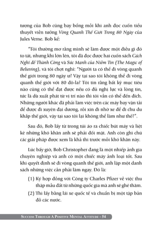 tượng của Bob cũng bay bổng mỗi khi anh đọc cuốn tiểu
thuyết viễn tưởng Vòng Quanh Thế Giới Trong 80 Ngày của
Jules Verne. Bob kể:

    “Tôi thường mơ rằng mình sẽ làm được một điều gì đó
to tát, nhưng khi lớn lên, tôi đã đọc được hai cuốn sách Cách
Nghĩ để Thành Công và Sức Mạnh của Niềm Tin (The Magic of
Believing), và tôi chợt nghĩ: “Người ta có thể đi vòng quanh
thế giới trong 80 ngày ư? Vậy tại sao tôi không thể đi vòng
quanh thế giới với 80 đô-la? Tôi tin rằng bất kỳ mục tiêu
nào cũng có thể đạt được nếu có đủ nghị lực và lòng tin,
tức là dù xuất phát từ vị trí nào thì tôi vẫn có thể đến đích.
Những người khác đã phải làm việc trên các máy bay vận tải
để được đi xuyên đại dương, rồi xin đi nhờ xe để đi chu du
khắp thế giới, vậy tại sao tôi lại không thể làm như thế?”.

    Sau đó, Bob lấy từ trong túi áo ra chiếc bút máy và liệt
kê những khó khăn anh sẽ phải đối mặt. Anh còn ghi chú
các giải pháp được xem là khả thi trước mỗi khó khăn này.

    Lúc bấy giờ, Bob Christopher đang là một nhiếp ảnh gia
chuyên nghiệp và anh có một chiếc máy ảnh loại tốt. Sau
khi quyết định sẽ đi vòng quanh thế giới, anh lập một danh
sách những việc cần phải làm ngay. Đó là:
   (1)	Ký hợp đồng với Công ty Charles Pfizer về việc thu
       thập mẫu đất từ những quốc gia mà anh sẽ ghé thăm.
   (2) Thi lấy bằng lái xe quốc tế và chuẩn bị một tập bản
       đồ các nước.


Success Through A Positive Mental Attitude - 54
 
