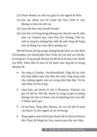 (3)	Hoàn thành các thủ tục giấy tờ của người đi biển.
    (4)	Xin xác nhận của Sở Cảnh Sát New York về việc
        không có tiền án tiền sự.
    (5) 	 àm thẻ hội viên Youth Hostel.
        L
    (6) 	 iên hệ với hãng hàng không vận chuyển xin đi nhờ
        L
        trên các chuyến bay vượt Đại Tây Dương. Đổi lại,
        anh sẽ tặng họ những bức ảnh do anh chụp để hãng
        này sử dụng vào mục đích quảng cáo.
     Khi kế hoạch đã lập xong, chàng thanh niên 26 tuổi Bob
Christopher rời thành phố New York chỉ với vỏn vẹn 80 đô-
la trong túi. Vòng quanh thế giới với 80 đô-la là mục tiêu chính
của Bob. Dưới đây là một số kỷ niệm mà ông đã có trong
chuyến đi:

    •	 Ăn sáng ở Gander, Newfoundland. Ông đã trả tiền
       cho bữa điểm tâm này như thế nào? Ông chụp ảnh
       cho những người nấu ăn trong nhà bếp đấy. Và họ
       cảm thấy rất hài lòng.

    •	 Mua bốn cây thuốc lá Mỹ ở Shannon, Ireland, với
       giá 4,8 đô-la. Hồi đó, thuốc lá cũng có giá trị tương
       đương với tiền và được xem là phương tiện trao đổi
       ở nhiều quốc gia.

    •	 Đi từ Paris, Pháp đến Vienna, Áo với chi phí là một
       cây thuốc lá cho người tài xế tốt bụng.

    •	 Tặng người soát vé bốn gói thuốc để đi nhờ từ Vienna
       đến Thụy Sỹ bằng tàu hỏa, xuyên qua dãy núi Alps.


                            55 - Tư Duy Tích Cực Tạo Thành Công
 