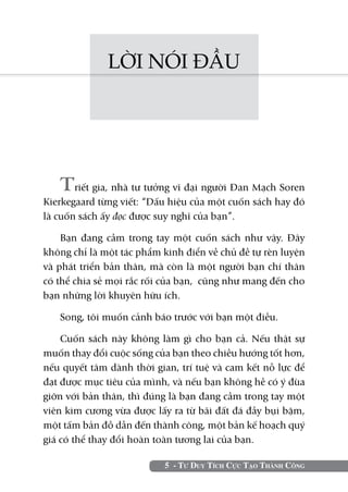 LỜI NÓI ĐẦU




   Triết gia, nhà tư tưởng vĩ đại người Đan Mạch Soren
Kierkegaard từng viết: “Dấu hiệu của một cuốn sách hay đó
là cuốn sách ấy đọc được suy nghĩ của bạn”.

    Bạn đang cầm trong tay một cuốn sách như vậy. Đây
không chỉ là một tác phẩm kinh điển về chủ đề tự rèn luyện
và phát triển bản thân, mà còn là một người bạn chí thân
có thể chia sẻ mọi rắc rối của bạn, cũng như mang đến cho
bạn những lời khuyên hữu ích.

   Song, tôi muốn cảnh báo trước với bạn một điều.

    Cuốn sách này không làm gì cho bạn cả. Nếu thật sự
muốn thay đổi cuộc sống của bạn theo chiều hướng tốt hơn,
nếu quyết tâm dành thời gian, trí tuệ và cam kết nỗ lực để
đạt được mục tiêu của mình, và nếu bạn không hề có ý đùa
giỡn với bản thân, thì đúng là bạn đang cầm trong tay một
viên kim cương vừa được lấy ra từ bãi đất đá đầy bụi bặm,
một tấm bản đồ dẫn đến thành công, một bản kế hoạch quý
giá có thể thay đổi hoàn toàn tương lai của bạn.

                          5 - Tư Duy Tích Cực Tạo Thành Công
 