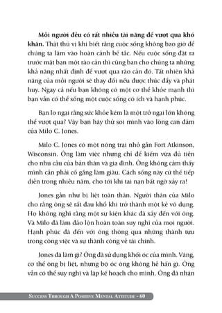 Mỗi người đều có rất nhiều tài năng để vượt qua khó
khăn. Thật thú vị khi biết rằng cuộc sống không bao giờ để
chúng ta lâm vào hoàn cảnh bế tắc. Nếu cuộc sống đặt ra
trước mặt bạn một rào cản thì cũng ban cho chúng ta những
khả năng nhất định để vượt qua rào cản đó. Tất nhiên khả
năng của mỗi người sẽ thay đổi nếu được thúc đẩy và phát
huy. Ngay cả nếu bạn không có một cơ thể khỏe mạnh thì
bạn vẫn có thể sống một cuộc sống có ích và hạnh phúc.

    Bạn lo ngại rằng sức khỏe kém là một trở ngại lớn không
thể vượt qua? Vậy bạn hãy thử soi mình vào lòng can đảm
của Milo C. Jones.

    Milo C. Jones có một nông trại nhỏ gần Fort Atkinson,
Wisconsin. Ông làm việc nhưng chỉ để kiếm vừa đủ tiền
cho nhu cầu của bản thân và gia đình. Ông không cảm thấy
mình cần phải cố gắng làm giàu. Cách sống này cứ thế tiếp
diễn trong nhiều năm, cho tới khi tai nạn bất ngờ xảy ra!

    Jones gần như bị liệt toàn thân. Người thân của Milo
cho rằng ông sẽ rất đau khổ khi trở thành một kẻ vô dụng.
Họ không nghĩ rằng một sự kiện khác đã xảy đến với ông.
Và Milo đã làm đảo lộn hoàn toàn suy nghĩ của mọi người.
Hạnh phúc đã đến với ông thông qua những thành tựu
trong công việc và sự thành công về tài chính.

    Jones đã làm gì? Ông đã sử dụng khối óc của mình. Vâng,
cơ thể ông bị liệt, nhưng bộ óc ông không hề hấn gì. Ông
vẫn có thể suy nghĩ và lập kế hoạch cho mình. Ông đã nhận


Success Through A Positive Mental Attitude - 60
 