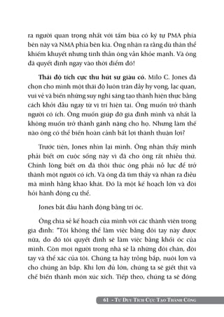 ra người quan trọng nhất với tấm bùa có ký tự PMA phía
bên này và NMA phía bên kia. Ông nhận ra rằng dù thân thể
khiếm khuyết nhưng tinh thần ông vẫn khỏe mạnh. Và ông
đã quyết định ngay vào thời điểm đó!

    Thái độ tích cực thu hút sự giàu có. Milo C. Jones đã
chọn cho mình một thái độ luôn tràn đầy hy vọng, lạc quan,
vui vẻ và biến những suy nghĩ sáng tạo thành hiện thực bằng
cách khởi đầu ngay từ vị trí hiện tại. Ông muốn trở thành
người có ích. Ông muốn giúp đỡ gia đình mình và nhất là
không muốn trở thành gánh nặng cho họ. Nhưng làm thế
nào ông có thể biến hoàn cảnh bất lợi thành thuận lợi?

    Trước tiên, Jones nhìn lại mình. Ông nhận thấy mình
phải biết ơn cuộc sống này vì đã cho ông rất nhiều thứ.
Chính lòng biết ơn đã thôi thúc ông phải nỗ lực để trở
thành một người có ích. Và ông đã tìm thấy và nhận ra điều
mà mình hằng khao khát. Đó là một kế hoạch lớn và đòi
hỏi hành động cụ thể.

   Jones bắt đầu hành động bằng trí óc.

    Ông chia sẻ kế hoạch của mình với các thành viên trong
gia đình: “Tôi không thể làm việc bằng đôi tay này được
nữa, do đó tôi quyết định sẽ làm việc bằng khối óc của
mình. Còn mọi người trong nhà sẽ là những đôi chân, đôi
tay và thể xác của tôi. Chúng ta hãy trồng bắp, nuôi lợn và
cho chúng ăn bắp. Khi lợn đủ lớn, chúng ta sẽ giết thịt và
chế biến thành món xúc xích. Tiếp theo, chúng ta sẽ đóng


                          61 - Tư Duy Tích Cực Tạo Thành Công
 