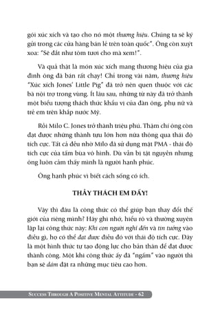 gói xúc xích và tạo cho nó một thương hiệu. Chúng ta sẽ ký
gửi trong các cửa hàng bán lẻ trên toàn quốc”. Ông còn xuýt
xoa: “Sẽ đắt như tôm tươi cho mà xem!”.

     Và quả thật là món xúc xích mang thương hiệu của gia
đình ông đã bán rất chạy! Chỉ trong vài năm, thương hiệu
“Xúc xích Jones’ Little Pig” đã trở nên quen thuộc với các
bà nội trợ trong vùng. Ít lâu sau, những từ này đã trở thành
một biểu tượng thách thức khẩu vị của đàn ông, phụ nữ và
trẻ em trên khắp nước Mỹ.

    Rồi Milo C. Jones trở thành triệu phú. Thậm chí ông còn
đạt được những thành tựu lớn hơn nữa thông qua thái độ
tích cực. Tất cả đều nhờ Milo đã sử dụng mặt PMA - thái độ
tích cực của tấm bùa vô hình. Dù vẫn bị tật nguyền nhưng
ông luôn cảm thấy mình là người hạnh phúc.

   Ông hạnh phúc vì biết cách sống có ích.

                 THẦY THÁCH EM ĐẤY!

    Vậy thì đâu là công thức có thể giúp bạn thay đổi thế
giới của riêng mình? Hãy ghi nhớ, hiểu rõ và thường xuyên
lặp lại công thức này: Khi con người nghĩ đến và tin tưởng vào
điều gì, họ có thể đạt được điều đó với thái độ tích cực. Đây
là một hình thức tự tạo động lực cho bản thân để đạt được
thành công. Một khi công thức ấy đã “ngấm” vào người thì
bạn sẽ dám đặt ra những mục tiêu cao hơn.



Success Through A Positive Mental Attitude - 62
 