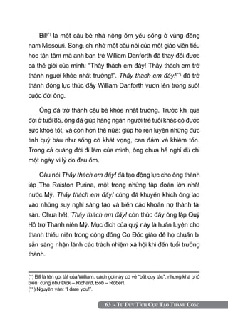 Bill(*) là một cậu bé nhà nông ốm yếu sống ở vùng đông
nam Missouri. Song, chỉ nhờ một câu nói của một giáo viên tiểu
học tận tâm mà anh bạn trẻ William Danforth đã thay đổi được
cả thế giới của mình: “Thầy thách em đấy! Thầy thách em trở
thành người khỏe nhất trường!”. Thầy thách em đấy!(**) đã trở
thành động lực thúc đẩy William Danforth vươn lên trong suốt
cuộc đời ông.

     Ông đã trở thành cậu bé khỏe nhất trường. Trước khi qua
đời ở tuổi 85, ông đã giúp hàng ngàn người trẻ tuổi khác có được
sức khỏe tốt, và còn hơn thế nữa: giúp họ rèn luyện những đức
tính quý báu như sống có khát vọng, can đảm và khiêm tốn.
Trong cả quãng đời đi làm của mình, ông chưa hề nghỉ dù chỉ
một ngày vì lý do đau ốm.

     Câu nói Thầy thách em đấy! đã tạo động lực cho ông thành
lập The Ralston Purina, một trong những tập đoàn lớn nhất
nước Mỹ. Thầy thách em đấy! cũng đã khuyến khích ông lao
vào những suy nghĩ sáng tạo và biến các khoản nợ thành tài
sản. Chưa hết, Thầy thách em đấy! còn thúc đẩy ông lập Quỹ
Hỗ trợ Thanh niên Mỹ. Mục đích của quỹ này là huấn luyện cho
thanh thiếu niên trong cộng đồng Cơ Đốc giáo để họ chuẩn bị
sẵn sàng nhận lãnh các trách nhiệm xã hội khi đến tuổi trưởng
thành.


(*) Bill là tên gọi tắt của William, cách gọi này có vẻ “bất quy tắc”, nhưng khá phổ
biến, cũng như Dick – Richard, Bob – Robert.	
(**) Nguyên văn: “I dare you!”.


                                     63 - Tư Duy Tích Cực Tạo Thành Công
 
